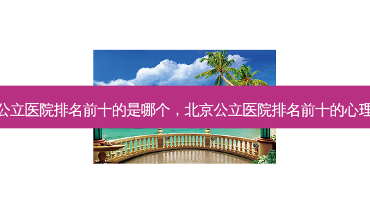 北京公立医院排名前十的是哪个,北京公立医院排名前十的心理医生-第1张图片-容颜志 - 专注变美资讯 北京公立医院排名前十的是哪个,北京公立医院排名前十的心理医生-第1张图片-容颜志 - 专注变美资讯
