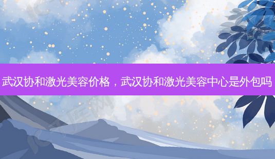 武汉协和激光美容价格，武汉协和激光美容中心是外包吗-第1张图片-容颜志 - 专注变美资讯