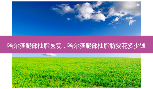 哈尔滨腿部抽脂医院,哈尔滨腿部抽脂肪要花多少钱-第1张图片-容颜志 - 专注变美资讯 哈尔滨腿部抽脂医院,哈尔滨腿部抽脂肪要花多少钱-第1张图片-容颜志 - 专注变美资讯