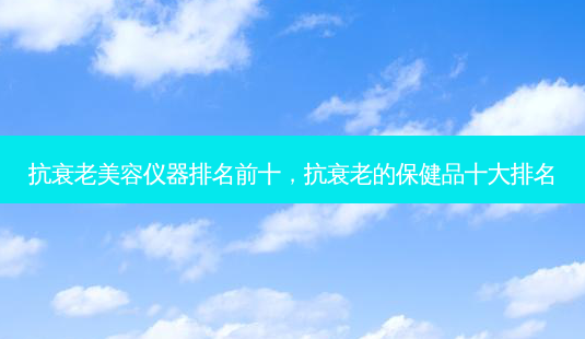 抗衰老美容仪器排名前十，抗衰老的保健品十大排名-第1张图片-容颜志 - 专注变美资讯