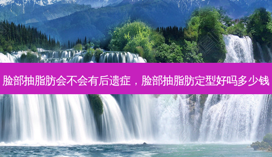 脸部抽脂肪会不会有后遗症,脸部抽脂肪定型好吗多少钱-第1张图片-容颜志 - 专注变美资讯 脸部抽脂肪会不会有后遗症,脸部抽脂肪定型好吗多少钱-第1张图片-容颜志 - 专注变美资讯