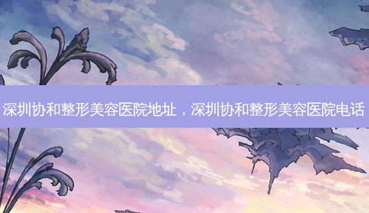 深圳协和整形美容医院地址,深圳协和整形美容医院 *** -第1张图片-容颜志 - 专注变美资讯 深圳协和整形美容医院地址,深圳协和整形美容医院 *** -第1张图片-容颜志 - 专注变美资讯