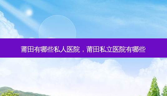 莆田有哪些私人医院,莆田私立医院有哪些-第1张图片-容颜志 - 专注变美资讯 莆田有哪些私人医院,莆田私立医院有哪些-第1张图片-容颜志 - 专注变美资讯