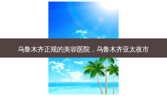 乌鲁木齐正规的美容医院,乌鲁木齐亚太夜市-第1张图片-容颜志 - 专注变美资讯 乌鲁木齐正规的美容医院,乌鲁木齐亚太夜市-第1张图片-容颜志 - 专注变美资讯