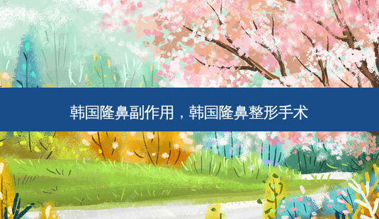韩国隆鼻副作用，韩国隆鼻整形手术-第1张图片-容颜志 - 专注变美资讯