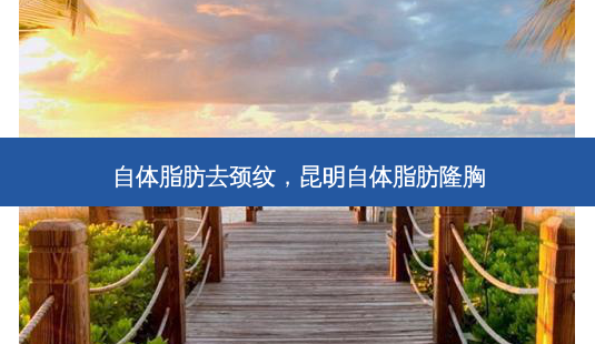 自体脂肪去颈纹，昆明自体脂肪隆胸-第1张图片-容颜志 - 专注变美资讯