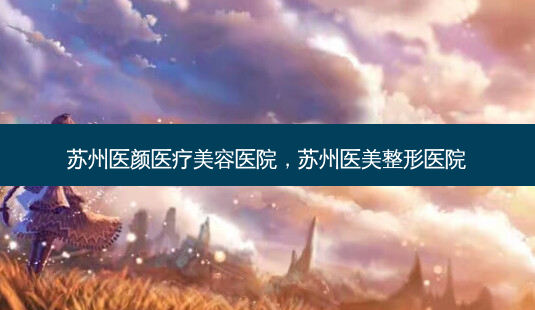 苏州医颜医疗美容医院,苏州医美整形医院-第1张图片-容颜志 - 专注变美资讯 苏州医颜医疗美容医院,苏州医美整形医院-第1张图片-容颜志 - 专注变美资讯
