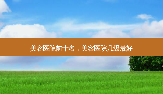 美容医院前十名,美容医院几级 *** -第1张图片-容颜志 - 专注变美资讯 美容医院前十名,美容医院几级 *** -第1张图片-容颜志 - 专注变美资讯