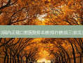 2023国内正规口腔医院排名榜|排行榜|前三|前五|前十