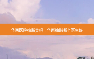 华西医院抽脂贵吗，华西抽脂哪个医生好