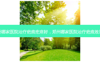 郑州哪家医院治疗疤痕疙瘩好，郑州哪家医院治疗疤痕效果好