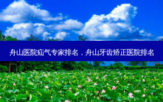 舟山医院疝气专家排名，舟山牙齿矫正医院排名