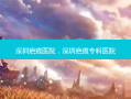 深圳疤痕医院，深圳疤痕专科医院