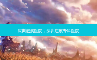 深圳疤痕医院，深圳疤痕专科医院