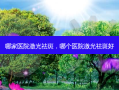 哪家医院激光祛斑，哪个医院激光祛斑好