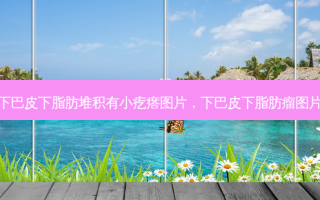下巴皮下脂肪堆积有小疙瘩图片，下巴皮下脂肪瘤图片