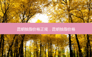 昆明抽脂价格正规，昆明抽脂价格