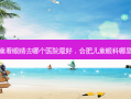 合肥儿童看眼睛去哪个医院 *** ，合肥儿童眼科哪里比较好