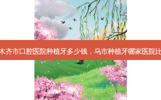 乌鲁木齐市口腔医院种植牙多少钱，乌市种植牙哪家医院比较好