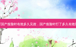 打国产瘦脸针有效多久见效，国产瘦脸针打了多久有效果