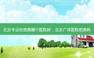 北京专业祛疤痕哪个医院好，北京广济医院疤痕科