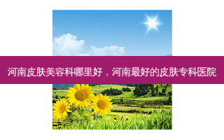 河南皮肤美容科哪里好，河南 *** 的皮肤专科医院