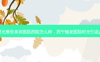 西宁时光整形美容医院西院怎么样，西宁植发医院时光引流多少钱