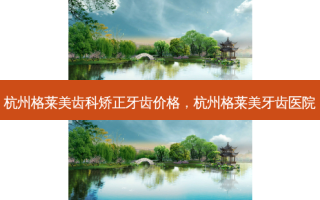 杭州格莱美齿科矫正牙齿价格，杭州格莱美牙齿医院