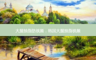 大腿抽脂肪视频，韩国大腿抽脂视频