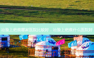 治脸上疤痕哪家医院比较好，治脸上疤痕什么医院好