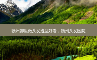 赣州哪里做头发造型好看，赣州头发医院