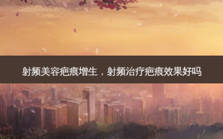 射频美容疤痕增生，射频治疗疤痕效果好吗