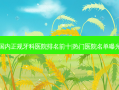 国内正规牙科医院排名前十|热门医院名单曝光