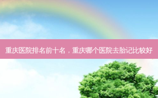 重庆医院排名前十名，重庆哪个医院去胎记比较好
