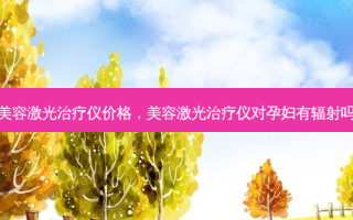 美容激光治疗仪价格，美容激光治疗仪对孕妇有辐射吗