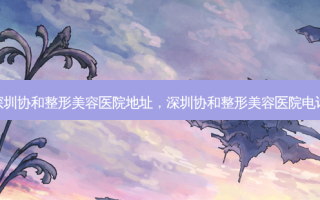深圳协和整形美容医院地址，深圳协和整形美容医院 *** 