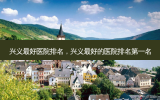 兴义 *** 医院排名，兴义 *** 的医院 *** 名