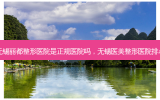 无锡丽都整形医院是正规医院吗，无锡医美整形医院排名
