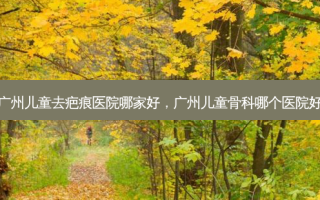 广州儿童去疤痕医院哪家好，广州儿童骨科哪个医院好