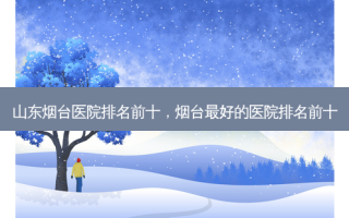 山东烟台医院排名前十，烟台 *** 的医院排名前十